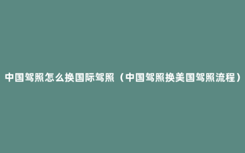 中国驾照怎么换国际驾照（中国驾照换美国驾照流程）