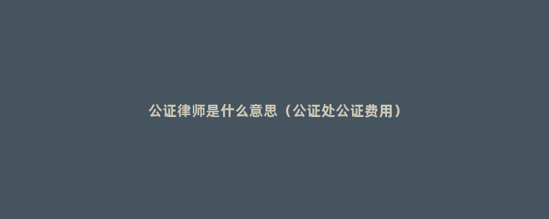 公证律师是什么意思（公证处公证费用）