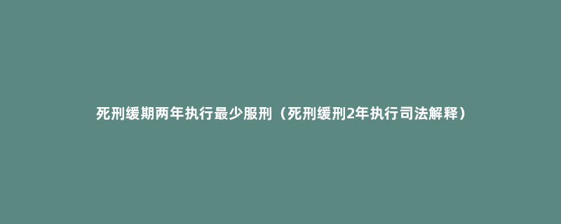 死刑缓期两年执行最少服刑（死刑缓刑2年执行司法解释）