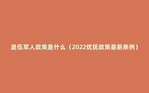 退伍军人政策是什么（2022优抚政策最新条例）