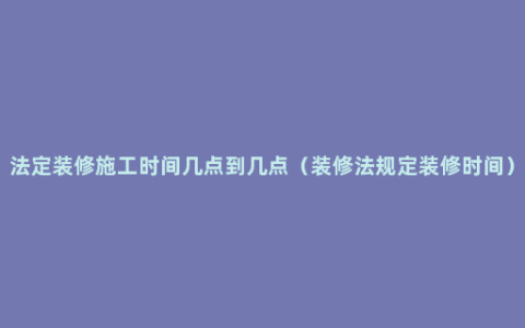 法定装修施工时间几点到几点（装修法规定装修时间）