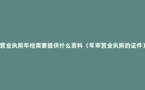 营业执照年检需要提供什么资料（年审营业执照的证件）