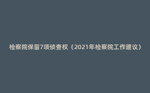 检察院保留7项侦查权（2021年检察院工作建议）