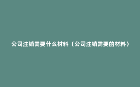 公司注销需要什么材料（公司注销需要的材料）