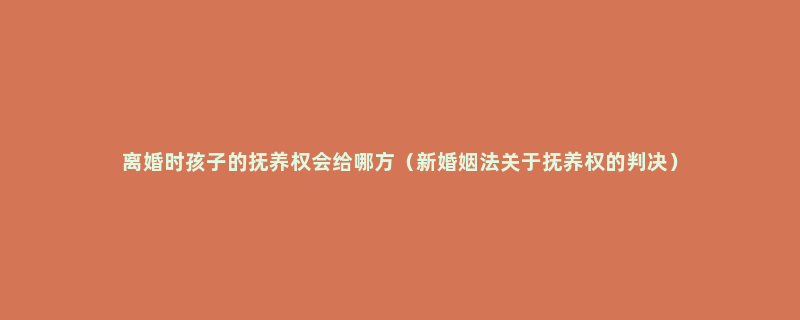 离婚时孩子的抚养权会给哪方（新婚姻法关于抚养权的判决）