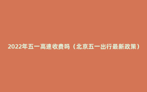 2022年五一高速收费吗（北京五一出行最新政策）