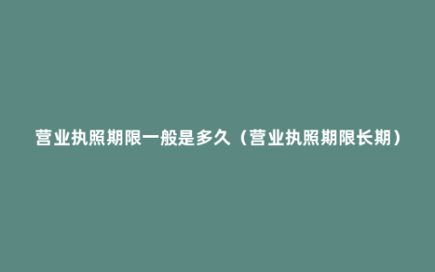 营业执照期限一般是多久（营业执照期限长期）