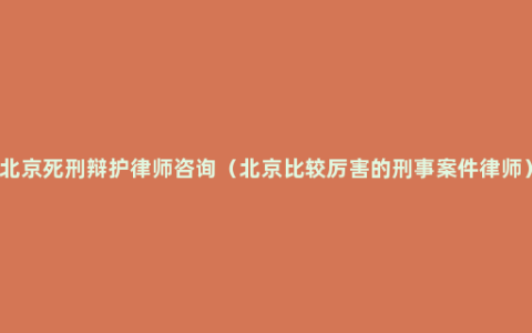 北京死刑辩护律师咨询（北京比较厉害的刑事案件律师）