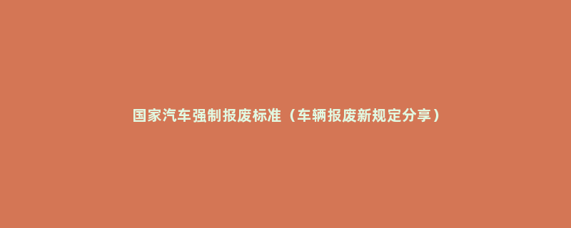 国家汽车强制报废标准（车辆报废新规定分享）