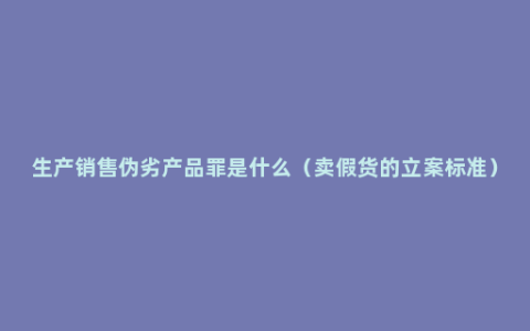 生产销售伪劣产品罪是什么（卖假货的立案标准）