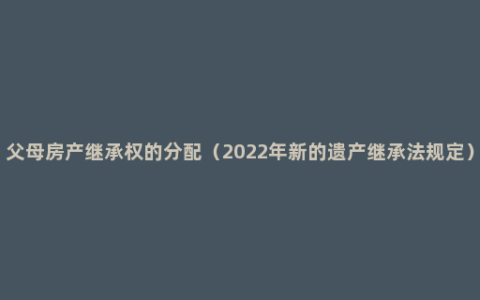 父母房产继承权的分配（2022年新的遗产继承法规定）