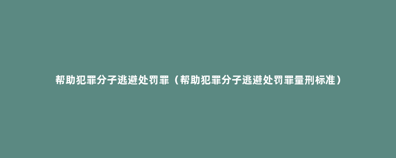 帮助犯罪分子逃避处罚罪（帮助犯罪分子逃避处罚罪量刑标准）