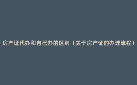 房产证代办和自己办的区别（关于房产证的办理流程）