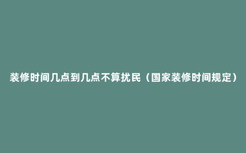 装修时间几点到几点不算扰民（国家装修时间规定）