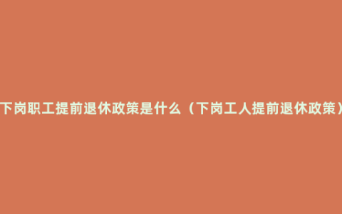 下岗职工提前退休政策是什么（下岗工人提前退休政策）