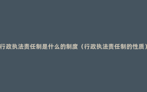 行政执法责任制是什么的制度（行政执法责任制的性质）