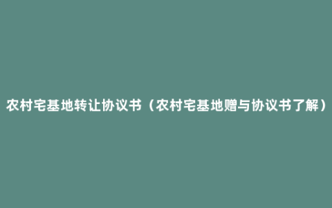 农村宅基地转让协议书（农村宅基地赠与协议书了解）