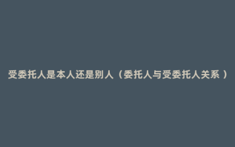 受委托人是本人还是别人（委托人与受委托人关系 ）