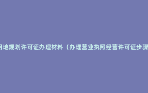 用地规划许可证办理材料（办理营业执照经营许可证步骤）