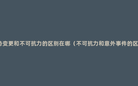 情势变更和不可抗力的区别在哪（不可抗力和意外事件的区别）