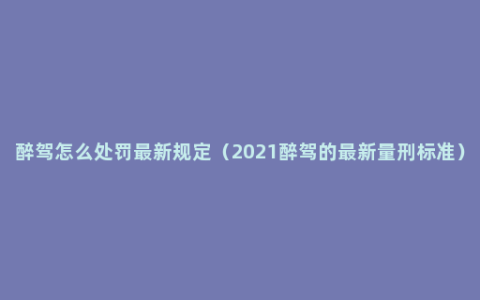 醉驾怎么处罚最新规定（2021醉驾的最新量刑标准）