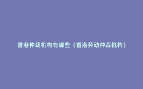 香港仲裁机构有哪些（香港劳动仲裁机构）