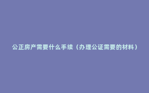 公正房产需要什么手续（办理公证需要的材料）