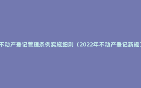 不动产登记管理条例实施细则（2022年不动产登记新规）