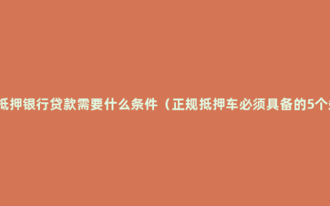 车辆抵押银行贷款需要什么条件（正规抵押车必须具备的5个条件）