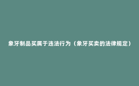 象牙制品买属于违法行为（象牙买卖的法律规定）