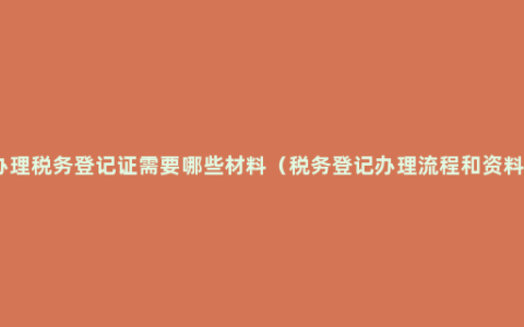 办理税务登记证需要哪些材料（税务登记办理流程和资料）