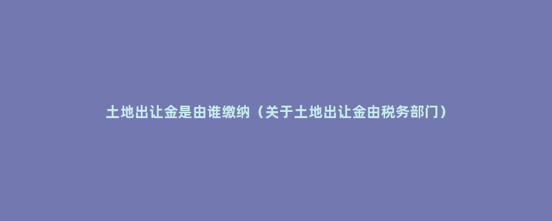 土地出让金是由谁缴纳（关于土地出让金由税务部门）