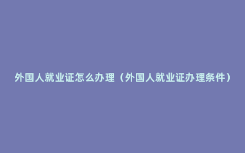 外国人就业证怎么办理（外国人就业证办理条件）