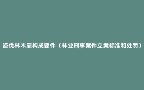 盗伐林木罪构成要件（林业刑事案件立案标准和处罚）