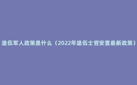 退伍军人政策是什么（2022年退伍士官安置最新政策）