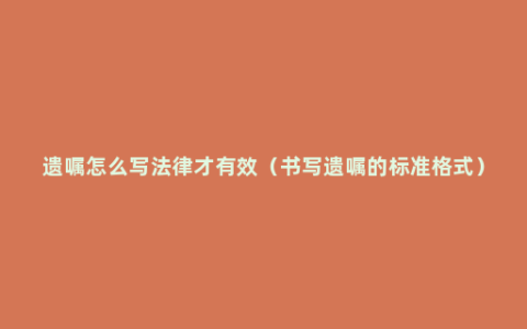 遗嘱怎么写法律才有效（书写遗嘱的标准格式）