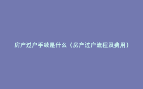 房产过户手续是什么（房产过户流程及费用）