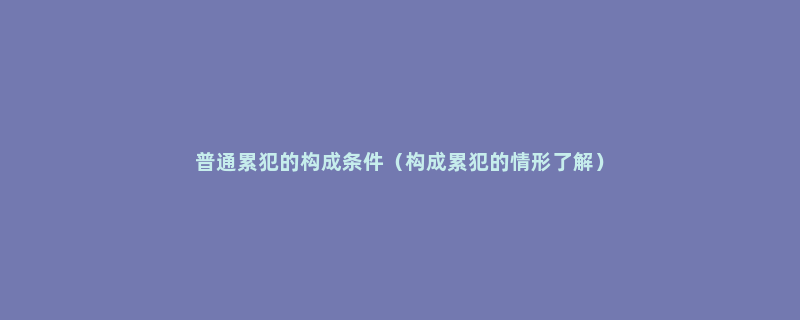 普通累犯的构成条件（构成累犯的情形了解）