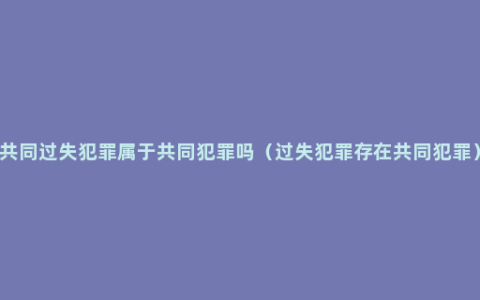 共同过失犯罪属于共同犯罪吗（过失犯罪存在共同犯罪）