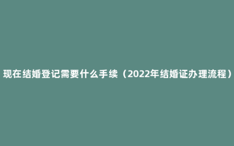 现在结婚登记需要什么手续（2022年结婚证办理流程）