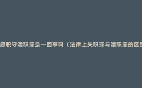 玩忽职守渎职罪是一回事吗（法律上失职罪与渎职罪的区别）