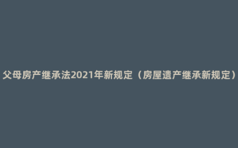 父母房产继承法2021年新规定（房屋遗产继承新规定）