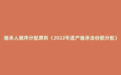 继承人顺序分配原则（2022年遗产继承法份额分配）