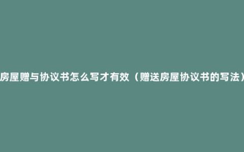 房屋赠与协议书怎么写才有效（赠送房屋协议书的写法）