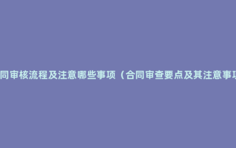 合同审核流程及注意哪些事项（合同审查要点及其注意事项）