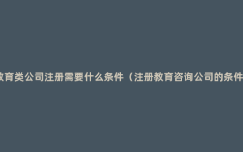 教育类公司注册需要什么条件（注册教育咨询公司的条件）