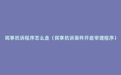 民事抗诉程序怎么走（民事抗诉案件开庭审理程序）