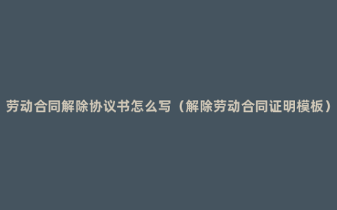 劳动合同解除协议书怎么写（解除劳动合同证明模板）