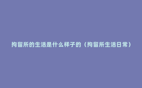 拘留所的生活是什么样子的（拘留所生活日常）