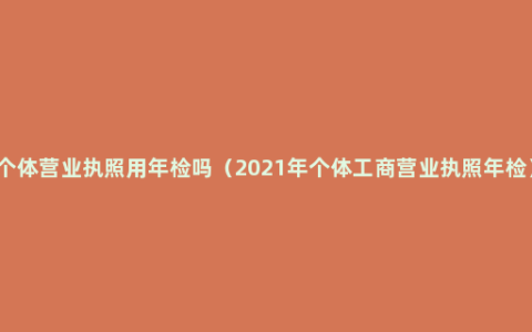 个体营业执照用年检吗（2021年个体工商营业执照年检）